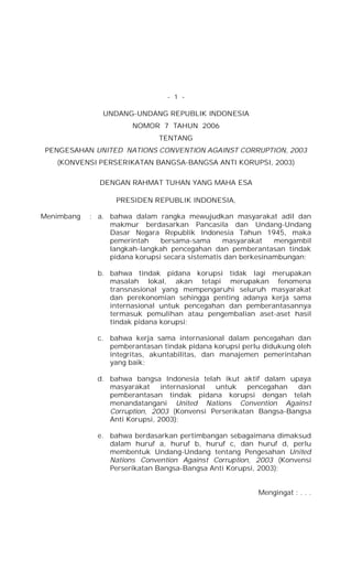 - 1 -
UNDANG-UNDANG REPUBLIK INDONESIA
NOMOR 7 TAHUN 2006
TENTANG
PENGESAHAN UNITED NATlONS CONVENTION AGAINST CORRUPTION, 2003
(KONVENSI PERSERIKATAN BANGSA-BANGSA ANTI KORUPSI, 2003)
DENGAN RAHMAT TUHAN YANG MAHA ESA
PRESIDEN REPUBLIK INDONESIA,
Menimbang : a. bahwa dalam rangka mewujudkan masyarakat adil dan
makmur berdasarkan Pancasila dan Undang-Undang
Dasar Negara Republik Indonesia Tahun 1945, maka
pemerintah bersama-sama masyarakat mengambil
langkah-Iangkah pencegahan dan pemberantasan tindak
pidana korupsi secara sistematis dan berkesinambungan;
b. bahwa tindak pidana korupsi tidak lagi merupakan
masalah lokal, akan tetapi merupakan fenomena
transnasional yang mempengaruhi seluruh masyarakat
dan perekonomian sehingga penting adanya kerja sama
internasional untuk pencegahan dan pemberantasannya
termasuk pemulihan atau pengembalian aset-aset hasil
tindak pidana korupsi;
c. bahwa kerja sama internasional dalam pencegahan dan
pemberantasan tindak pidana korupsi perlu didukung oleh
integritas, akuntabilitas, dan manajemen pemerintahan
yang baik;
d. bahwa bangsa Indonesia telah ikut aktif dalam upaya
masyarakat internasional untuk pencegahan dan
pemberantasan tindak pidana korupsi dengan telah
menandatangani United Nations Convention Against
Corruption, 2003 (Konvensi Perserikatan Bangsa-Bangsa
Anti Korupsi, 2003);
e. bahwa berdasarkan pertimbangan sebagaimana dimaksud
dalam huruf a, huruf b, huruf c, dan huruf d, perlu
membentuk Undang-Undang tentang Pengesahan United
Nations Convention Against Corruption, 2003 (Konvensi
Perserikatan Bangsa-Bangsa Anti Korupsi, 2003);
Mengingat : . . .
 