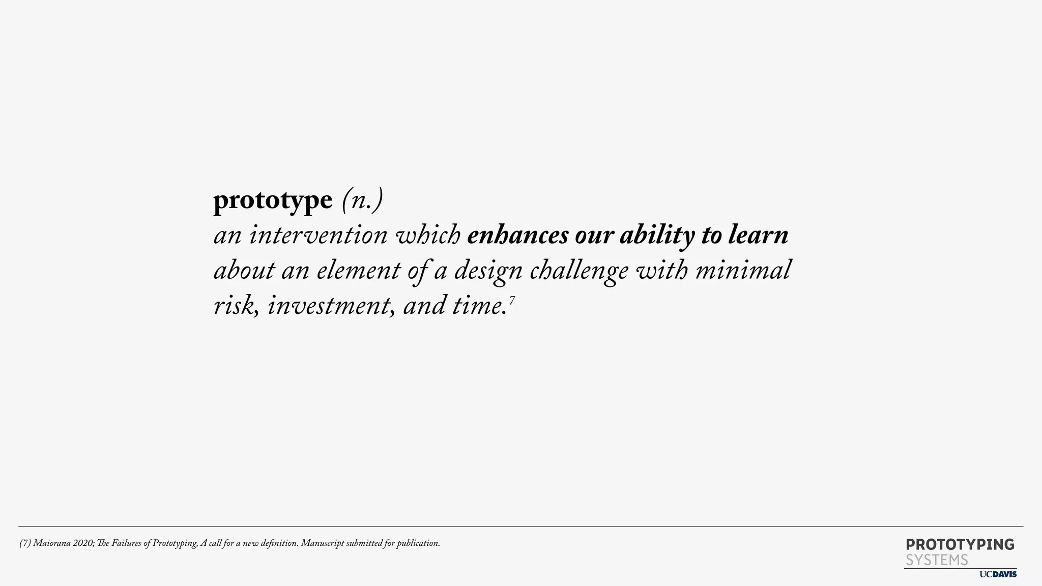 PROTOTYPING
SYSTEMS
prototype (n.)
an intervention which enhances our ability to learn
about an element of a design challenge with minimal
risk, investment, and time.7
(7) Maiorana 2020; The Failures of Prototyping, A call for a new definition. Manuscript submitted for publication.
 