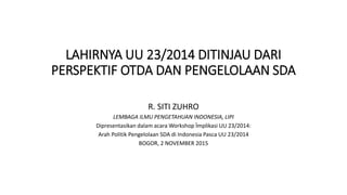 LAHIRNYA UU 23/2014 DITINJAU DARI
PERSPEKTIF OTDA DAN PENGELOLAAN SDA
R. SITI ZUHRO
LEMBAGA ILMU PENGETAHUAN INDONESIA, LIPI
Dipresentasikan dalam acara Workshop Ïmplikasi UU 23/2014:
Arah Politik Pengelolaan SDA di Indonesia Pasca UU 23/2014
BOGOR, 2 NOVEMBER 2015
 