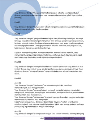rionih.wordpress.com 
 
Yang dimaksud dengan “mengesankan ketelanjangan” adalah penampakan tubuh 
dengan menunjukkan ketelanjangan yang menggunakan penutup tubuh yang tembus 
pandang. 

Pasal 5 

Yang dimaksud dengan “mengunduh” adalah mengalihkan atau mengambil fail (file) dari 
sistem teknologi informasi dan komunikasi. 

Pasal 6 

Yang dimaksud dengan “yang diberi kewenangan oleh perundang‐undangan” misalnya 
lembaga yang diberi kewenangan menyensor film, lembaga yang mengawasi penyiaran, 
lembaga penegak hukum, lembaga pelayanan kesehatan atau terapi kesehatan seksual, 
dan lembaga pendidikan. Lembaga pendidikan tersebut termasuk pula perpustakaan, 
laboratorium, dan sarana pendidikan lainnya. 

Kegiatan memperdengarkan, mempertontonkan, memanfaatkan, memiliki, atau 
menyimpan barang pornografi dalam ketentuan ini hanya dapat digunakan di tempat 
atau lokasi yang disediakan untuk tujuan lembaga dimaksud. 

Pasal 10 

Yang dimaksud dengan “mempertontonkan diri” adalah perbuatan yang dilakukan atas 
inisiatif dirinya atau inisiatif orang lain dengan kemauan dan persetujuan dirinya. Yang 
dimaksud dengan “pornografi lainnya” antara lain kekerasan seksual, masturbasi atau 
onani. 

Pasal 13 

Ayat (1) 
Yang dimaksud dengan “pembuatan” termasuk memproduksi, membuat, 
memperbanyak, atau menggandakan. 
Yang dimaksud dengan “penyebarluasan” termasuk menyebarluaskan, menyiarkan, 
mengunduh, mengimpor, mengekspor, menawarkan, memperjualbelikan, menyewakan, 
meminjamkan, atau menyediakan. 
Yang dimaksud dengan “penggunaan” termasuk memperdengarkan, mempertontonkan, 
memanfaatkan, memiliki atau menyimpan. 
Frasa “selain sebagaimana dimaksud dalam Pasal 4 ayat (1)” dalam ketentuan ini 
misalnya majalah yang memuat model berpakaian bikini, baju renang, pakaian olahraga 
pantai, yang digunakan sesuai dengan konteksnya. 

Ayat (2) 
Yang dimaksud dengan “di tempat dan dengan cara khusus” misalnya penempatan yang 

                                 dari rionih.wordpress.com/2008/11/02/uu‐pornografi
 
 