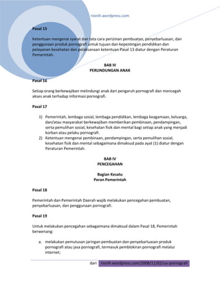 rionih.wordpress.com 
 
Pasal 15 

Ketentuan mengenai syarat dan tata cara perizinan pembuatan, penyebarluasan, dan 
penggunaan produk pornografi untuk tujuan dan kepentingan pendidikan dan 
pelayanan kesehatan dan pelaksanaan ketentuan Pasal 13 diatur dengan Peraturan 
Pemerintah. 

                                       BAB III 
                                PERLINDUNGAN ANAK 

Pasal 16 

Setiap orang berkewajiban melindungi anak dari pengaruh pornografi dan mencegah 
akses anak terhadap informasi pornografi. 

Pasal 17 

    1) Pemerintah, lembaga sosial, lembaga pendidikan, lembaga keagamaan, keluarga, 
       dan/atau masyarakat berkewajiban memberikan pembinaan, pendampingan, 
       serta pemulihan sosial, kesehatan fisik dan mental bagi setiap anak yang menjadi 
       korban atau pelaku pornografi. 
    2) Ketentuan mengenai pembinaan, pendampingan, serta pemulihan sosial, 
       kesehatan fisik dan mental sebagaimana dimaksud pada ayat (1) diatur dengan 
       Peraturan Pemerintah. 

                                       BAB IV 
                                    PENCEGAHAN 

                                    Bagian Kesatu 
                                  Peran Pemerintah 

Pasal 18 

Pemerintah dan Pemerintah Daerah wajib melakukan pencegahan pembuatan, 
penyebarluasan, dan penggunaan pornografi. 

Pasal 19 

Untuk melakukan pencegahan sebagaimana dimaksud dalam Pasal 18, Pemerintah 
berwenang: 

    a. melakukan pemutusan jaringan pembuatan dan penyebarluasan produk 
       pornografi atau jasa pornografi, termasuk pemblokiran pornografi melalui 
       internet; 

                                dari rionih.wordpress.com/2008/11/02/uu‐pornografi
 
 