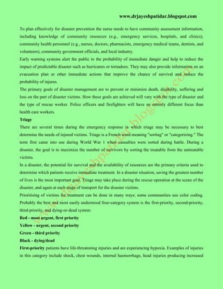 www.drjayeshpatidar.blogspot.com
To plan effectively for disaster prevention the nurse needs to have community assessment information,
including knowledge of community resources (e.g., emergency services, hospitals, and clinics),
community health personnel (e.g., nurses, doctors, pharmacists, emergency medical teams, dentists, and
volunteers), community government officials, and local industry.
Early warning systems alert the public to the probability of immediate danger and help to reduce the
impact of predictable disaster such as hurricanes or tornadoes. They may also provide information on an
evacuation plan or other immediate actions that improve the chance of survival and reduce the
probability of injures.
The primary goals of disaster management are to prevent or minimize death, disability, suffering and
loss on the part of disaster victims. How these goals are achieved will vary with the type of disaster and
the type of rescue worker. Police officers and firefighters will have an entirely different focus than
health care workers.
Triage
There are several times during the emergency response in which triage may be necessary to best
determine the needs of injured victims. Triage is a French word meaning "sorting" or "categorizing." The
term first came into use during World War 1 when casualties were sorted during battle. During a
disaster, the goal is to maximize the number of survivors by sorting the treatable from the untreatable
victims.
In a disaster, the potential for survival and the availability of resources are the primary criteria used to
determine which patients receive immediate treatment. In a disaster situation, saving the greatest number
of lives is the most important goal. Triage may take place during the rescue operation at the scene of the
disaster, and again at each stage of transport for the disaster victims.
Prioritising of victims for treatment can be done in many ways; some communities use color coding.
Probably the best and most easily understood four-category system is the first-priority, second-priority,
third-priority, and dying-or-dead system:
Red - most urgent, first priority
Yellow - urgent, second priority
Green - third priority
Black - dying/dead
First-priority patients have life-threatening injuries and are experiencing hypoxia. Examples of injuries
in this category include shock, chest wounds, internal haemorrhage, head injuries producing increased
 