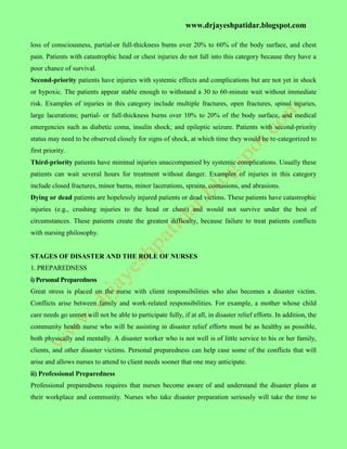 www.drjayeshpatidar.blogspot.com
loss of consciousness, partial-or full-thickness burns over 20% to 60% of the body surface, and chest
pain. Patients with catastrophic head or chest injuries do not fall into this category because they have a
poor chance of survival.
Second-priority patients have injuries with systemic effects and complications but are not yet in shock
or hypoxic. The patients appear stable enough to withstand a 30 to 60-minute wait without immediate
risk. Examples of injuries in this category include multiple fractures, open fractures, spinal injuries,
large lacerations; partial- or full-thickness burns over 10% to 20% of the body surface, and medical
emergencies such as diabetic coma, insulin shock; and epileptic seizure. Patients with second-priority
status may need to be observed closely for signs of shock, at which time they would be re-categorized to
first priority.
Third-priority patients have minimal injuries unaccompanied by systemic complications. Usually these
patients can wait several hours for treatment without danger. Examples of injuries in this category
include closed fractures, minor burns, minor lacerations, sprains, contusions, and abrasions.
Dying or dead patients are hopelessly injured patients or dead victims. These patients have catastrophic
injuries (e.g., crushing injuries to the head or chest) and would not survive under the best of
circumstances. These patients create the greatest difficulty, because failure to treat patients conflicts
with nursing philosophy.
STAGES OF DISASTER AND THE ROLE OF NURSES
1. PREPAREDNESS
i) Personal Preparedness
Great stress is placed on the nurse with client responsibilities who also becomes a disaster victim.
Conflicts arise between family and work-related responsibilities. For example, a mother whose child
care needs go unmet will not be able to participate fully, if at all, in disaster relief efforts. In addition, the
community health nurse who will be assisting in disaster relief efforts must be as healthy as possible,
both physically and mentally. A disaster worker who is not well is of little service to his or her family,
clients, and other disaster victims. Personal preparedness can help case some of the conflicts that will
arise and allows nurses to attend to client needs sooner that one may anticipate.
ii) Professional Preparedness
Professional preparedness requires that nurses become aware of and understand the disaster plans at
their workplace and community. Nurses who take disaster preparation seriously will take the time to
 
