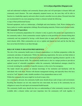 www.drjayeshpatidar.blogspot.com
read and understand workplace and community disaster plans and will participate in disaster drills and
community mock disasters. The more adequately prepared nurses are, the more they will be able to
function in a leadership capacity and assist others toward a smoother recovery phase. Personal items that
are recommended for any nurse preparing to help in a disaster include the following
A copy of their professional license
Personal equipment, such as a stethoscope, a flashlight and extra batteries, Cash, Warm clothing and a
heavy jacket (or weather-appropriate clothing), Record-keeping materials, Pocket-sized reference books
iii) Community Preparedness
The level of community preparedness for a disaster is only as good as the people and organizations in
the community make it. Some communities remain vigilant as to the possibility of a disaster hitting their
community and stay prepared by having a solid disaster plan on paper and by participating in yearly
mock disaster drills. Other communities are not as vigilant and depend on luck and the fact that they
have never been hit before to see them through.
ROLE OF NURSE IN DISASTER PREPAREDNESS
The role of the community health nurse in disaster preparedness is to facilitate preparation within the
community and place of employment. Within the employing organization, the nurse can help initiate or
update the disaster plan, provide educational programs and material regarding disasters specific to the
area, and organize disaster drills. The community health nurse is also in a unique position to provide an
updated record of vulnerable populations within the community. Individualized strategies should be
reviewed, including the availability of specific resources, in the event of an emergency.
The leader should also possess an intimate knowledge of the institution and familiarity with the
individuals who work there. Persons with disaster management training, and especially those who have
served on "real" disasters, make valuable members of any preparedness team as well.
Within the community the nurse might be involved in many roles.
As a community advocate, the community health nurse should always seek to keep a safe environment.
Recalling that disasters are not only natural but also man-made, the nurse in the community has an
obligation to assess for and report environmental health hazards.
The community health nurse should also have an understanding of what community resources will be
available after a disaster strikes and most important, how the community will work together. A
 