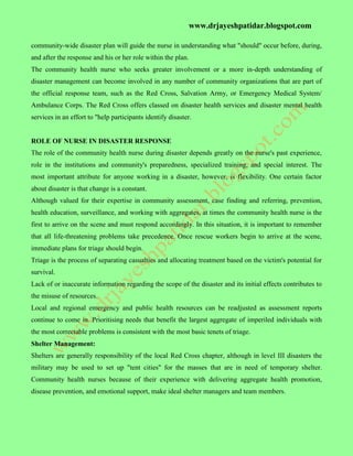 www.drjayeshpatidar.blogspot.com
community-wide disaster plan will guide the nurse in understanding what "should" occur before, during,
and after the response and his or her role within the plan.
The community health nurse who seeks greater involvement or a more in-depth understanding of
disaster management can become involved in any number of community organizations that are part of
the official response team, such as the Red Cross, Salvation Army, or Emergency Medical System/
Ambulance Corps. The Red Cross offers classed on disaster health services and disaster mental health
services in an effort to "help participants identify disaster.
ROLE OF NURSE IN DISASTER RESPONSE
The role of the community health nurse during disaster depends greatly on the nurse's past experience,
role in the institutions and community's preparedness, specialized training, and special interest. The
most important attribute for anyone working in a disaster, however, is flexibility. One certain factor
about disaster is that change is a constant.
Although valued for their expertise in community assessment, case finding and referring, prevention,
health education, surveillance, and working with aggregates, at times the community health nurse is the
first to arrive on the scene and must respond accordingly. In this situation, it is important to remember
that all life-threatening problems take precedence. Once rescue workers begin to arrive at the scene,
immediate plans for triage should begin.
Triage is the process of separating casualties and allocating treatment based on the victim's potential for
survival.
Lack of or inaccurate information regarding the scope of the disaster and its initial effects contributes to
the misuse of resources.
Local and regional emergency and public health resources can be readjusted as assessment reports
continue to come in. Prioritising needs that benefit the largest aggregate of imperiled individuals with
the most correctable problems is consistent with the most basic tenets of triage.
Shelter Management:
Shelters are generally responsibility of the local Red Cross chapter, although in level III disasters the
military may be used to set up "tent cities" for the masses that are in need of temporary shelter.
Community health nurses because of their experience with delivering aggregate health promotion,
disease prevention, and emotional support, make ideal shelter managers and team members.
 