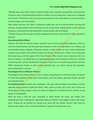 www.drjayeshpatidar.blogspot.com
Although nurses may need to attend to physical health needs, especially among elderly and chronically
ill persons, many of the predominant problems in shelters revolve around stress. Stress may be instigated
by the shock of the disaster itself, loss of personal possessions, fear of the unknown, living in proximity
to total strangers, and even boredom.
Other shelter functions with which a community health nurse will be involved include assessing and
referring, ensuring medical needs, providing first aid, serving meals, keeping patient records, ensuring
emergency communications and transportation, and providing a safe environment.
The Red Cross provides training for shelter management and expects those trained to follow appropriate
protocols.
International Relief Efforts:
Counties other than the affected counter, especially those involved with political upheavals, suffer not
only from natural disasters, but from man-made disasters as well. Civil strife leads to war, famines, and
communicable disease outbreaks. Sometimes disaster or relief workers are sent to these international
calamities at the request of the affected country's government. At other times, workers are not welcomed
but instead may go with the support of the United Nations. When workers are not welcomes, their lives
may be in danger, even though they go as peacekeeping agents of the Federation of Red Cross and Red
Crescent Societies and the International Committee of Red Cross or as health representatives from the
WHO. International disaster or relief workers generally have very intense training and preparation
before embarking on a mission.
Psychological Stress of Disaster Workers:
Psychological stress among victims, as well as workers, during disasters is well-documented. The degree
of worker stress depends "on the nature of the disaster, role in the disaster, individual stamina, and other
environmental factors.
Environmental factors include noise, inadequate work space, physical danger, and stimulus overload,
especially being exposed to death and trauma. Other sources of stress may evolve from workers not
feeling they are doing enough to help, the burden of making life and death decisions, and the overall
change in living patterns.
When the nurse is from the same community in which disaster has struck, role conflict from
organizational chaos, including the organization being cut off from usual support systems, also causes
stress. Nothing has the potential for causing more stress and role conflict, however, than when the
disaster nurse worker is also a victim of the disaster. Anger and resentment may occur
 