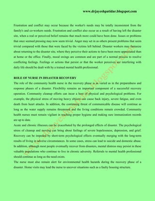 www.drjayeshpatidar.blogspot.com
Frustration and conflict may occur because the worker's needs may be totally inconsistent from the
family's and co-workers needs. Frustration and conflict also occur as a result of having left the disaster
site, when a real or perceived belief remains that much more could have been done. Issues or problems
that once seemed pressing may now seem trivial. Anger may set in as others present problems that seem
trivial compared with those that were faced by the victims left behind. Disaster workers may fantasize
about returning to the disaster site, where they perceive their actions to have been more appreciated than
at home or the office. Finally, mood swings are common and are part of a normal process to resolve
conflicting feelings. Feelings or actions that persist or that the worker perceives are interfering with
daily life should be dealt with by a trained mental health professional.
ROLE OF NURSE IN DISASTER RECOVERY
The role of the community health nurse in the recovery phase is as varied as in the preparedness and
response phases of a disaster. Flexibility remains an important component of a successful recovery
operation. Community cleanup efforts can incur a host of physical and psychological problems. For
example, the physical stress of moving heavy objects can cause back injury, severe fatigue, and even
death from heart attacks. In addition, the continuing threat of communicable disease will continue as
long as the water supply remains threatened and the living conditions remain crowded. Community
health nurses must remain vigilant in teaching proper hygiene and making sure immunization records
are up to date.
Acute and chronic illnesses can be exacerbated by the prolonged effects of disaster. The psychological
stress of cleanup and moving can bring about feelings of severe hopelessness, depression, and grief.
Recovery can be impeded by short-term psychological effects eventually merging with the long-term
results of living in adverse circumstances. In some cases, stress can lead to suicide and domestic abuse.
In addition, although most people eventually recover from disasters, mental distress may persist in these
valuable populations who continue to live in chronic adversity. Referrals to mental health professional
should continue as long as the need exists.
The nurse must also remain alert for environmental health hazards during the recovery phase of a
disaster. Home visits may lead the nurse to uncover situations such as a faulty housing structure.
 