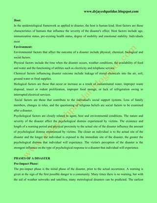 www.drjayeshpatidar.blogspot.com
Host:
In the epidemiological framework as applied to disaster, the host is human kind. Host factors are those
characteristics of humans that influence the severity of the disaster's effect. Host factors include age,
immunization status, pre-existing health status, degree of mobility and emotional stability. Individuals
most
Environment:
Environmental factors that affect the outcome of a disaster include physical, chemical, biological and
social factors.
Physical factors include the time when the disaster occurs, weather conditions, the availability of food
and water and the functioning of utilities such as electricity and telephone service.
Chemical factors influencing disaster outcome include leakage of stored chemicals into the air, soil,
ground water or food supplies.
Biological factors are those that occur or increase as a result of contaminated water, improper waste
disposal, insect or rodent proliferation, improper food storage, or lack of refrigeration owing to
interrupted electrical services.
Social factors are those that contribute to the individual's social support systems. Loss of family
members, changes in roles, and the questioning of religious beliefs are social factors to be examined
after a disaster.
Psychological factors are closely related to agent, host and environmental conditions. The nature and
severity of the disaster affect the psychological distress experienced by victims. The existence and
length of a warning period and physical proximity to the actual site of the disaster influence the amount
of psychological distress experienced by victims. The closer an individual is to the actual site of the
disaster and the longer the individual is exposed to the immediate site of the disaster, the greater the
psychological distress that individual will experience. The victim's perception of the disaster is the
strongest influence on the type of psychological response to a disaster that individual will experience.
PHASES OF A DISASTER
Pre-Impact Phase:
The pre-impact phase is the initial phase of the disaster, prior to the actual occurrence. A warning is
given at the sign of the first possible danger to a community. Many times there is no warning, but with
the aid of weather networks and satellites, many metrological disasters can be predicted. The earliest
 