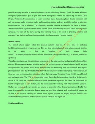 www.drjayeshpatidar.blogspot.com
possible warning is crucial in preventing loss of life and minimizing damage. This is the period when the
emergency preparedness plan is put into effect. Emergency centers are opened by the local Civil
Defense Authority. Communication is a very important factor during this phase; disaster personnel will
call on amateur radio operators, radio and television stations and any available method to alert the
community and keep it informed. The community must be educated to recognize the threat as serious.
When communities experience false alarms several times, members may not take future warnings very
seriously. The role of the nurse during this warning phase is to assist in preparing shelters and
emergency aid stations and establishing contact with other emergency service groups.
Impact Phase:
The impact phase occurs when the disaster actually happens. It is a time of enduring
hardship or injury and of trying to survive. This is a time when individuals help neighbours and families
at the scene, a time of "holding on" until outside help
arrives. The impact phase may last for several minutes or for days or weeks (e.g., in a flood, famine or
epidemic).
This phase must provide for preliminary assessment of the nature, extend and geographical area of the
disaster. The number of persons requiring shelter, the type and number of needed disaster health services
anticipated and the general health status and needs of the community must be evaluated. The impact
phase continues until the threat of further destructions has passed and the emergency plan is in effect. If
there has been no warning, this is the time when the Emergency Operation Center (EOC) is established
and put in operation. The EOC is the operating center for the local chapter of the American Red Cross. It
serves as the center for communication with other government agencies, the center for recruitment of
health care providers to staff shelters, and the liaison center for working with other volunteer agencies.
Shelters are opened, and every shelter has a nurse as a member of the disaster action team (DAT). The
nurse is responsible for assessing health needs and providing physical and psychological support to
victims in the shelters. During the impact phase injured persons are triaged, morgue facilities are
established and coordinated, and search and reunion activities are organized.
Post impact Phase:
 