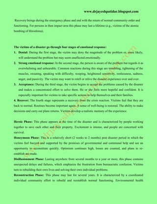 www.drjayeshpatidar.blogspot.com
Recovery beings during the emergency phase and end with the return of normal community order and
functioning. For persons in then impact area this phase may last a lifetime (e.g., victims of the atomic
bombing of Hiroshima).
The victims of a disaster go through four stages of emotional response:
1. Denial: During the first stage, the victim may deny the magnitude of the problem or, more likely,
will understand the problem but may seem unaffected emotionally.
2. Strong emotional response: In the second stage, the person is aware of the problem but regards it as
overwhelming and unbearable. Common reactions during this stage are trembling, tightening of the
muscles, sweating, speaking with difficulty, weeping, heightened sensitivity, restlessness, sadness,
anger, and passivity. The victim may want to retell or relive the disaster experience over and over.
3. Acceptance: During the third stage, the victim begins to accept the problems caused by the disaster
and makes a concentrated effort to solve them. He or she feels more hopeful and confident. It is
especially important for victims to take specific actions to help themselves and their families.
4. Recover: The fourth stage represents a recovery from the crisis reaction. Victims feel that they are
back to normal. Routines become important again. A sense of well-being is restored. The ability to make
decisions and carry out plans returns. Victims develop a realistic memory of the experience.
Heroic Phase: This phase appears at the time of the disaster and is characterized by people working
together to save each other and their property. Excitement is intense, and people are concerned with
survival.
Honeymoon Phase: This is a relatively short (2 weeks to 2 months) post disaster period in which the
victims feel buoyed and supported by the promises of governmental and communal help and see an
opportunity to reconstitute quickly. Optimism continues high, losses are counted, and plans to re-
establish are made.
Disillusionment Phase: Lasting anywhere from several months to a year or more, this phase contains
unexpected delays and failures, which emphasize the frustration from bureaucratic confusion. Victims
turn to rebuilding their own lives and solving their own individual problems.
Reconstruction Phase: This phase may last for several years. It is characterized by a coordinated
individual community effort to rebuild and reestablish normal functioning. Environmental health
 