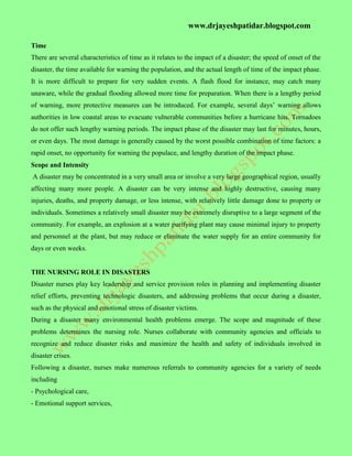 www.drjayeshpatidar.blogspot.com
Time
There are several characteristics of time as it relates to the impact of a disaster; the speed of onset of the
disaster, the time available for warning the population, and the actual length of time of the impact phase.
It is more difficult to prepare for very sudden events. A flash flood for instance, may catch many
unaware, while the gradual flooding allowed more time for preparation. When there is a lengthy period
of warning, more protective measures can be introduced. For example, several days’ warning allows
authorities in low coastal areas to evacuate vulnerable communities before a hurricane hits. Tornadoes
do not offer such lengthy warning periods. The impact phase of the disaster may last for minutes, hours,
or even days. The most damage is generally caused by the worst possible combination of time factors: a
rapid onset, no opportunity for warning the populace, and lengthy duration of the impact phase.
Scope and Intensity
A disaster may be concentrated in a very small area or involve a very large geographical region, usually
affecting many more people. A disaster can be very intense and highly destructive, causing many
injuries, deaths, and property damage, or less intense, with relatively little damage done to property or
individuals. Sometimes a relatively small disaster may be extremely disruptive to a large segment of the
community. For example, an explosion at a water purifying plant may cause minimal injury to property
and personnel at the plant, but may reduce or eliminate the water supply for an entire community for
days or even weeks.
THE NURSING ROLE IN DISASTERS
Disaster nurses play key leadership and service provision roles in planning and implementing disaster
relief efforts, preventing technologic disasters, and addressing problems that occur during a disaster,
such as the physical and emotional stress of disaster victims.
During a disaster many environmental health problems emerge. The scope and magnitude of these
problems determines the nursing role. Nurses collaborate with community agencies and officials to
recognize and reduce disaster risks and maximize the health and safety of individuals involved in
disaster crises.
Following a disaster, nurses make numerous referrals to community agencies for a variety of needs
including
- Psychological care,
- Emotional support services,
 