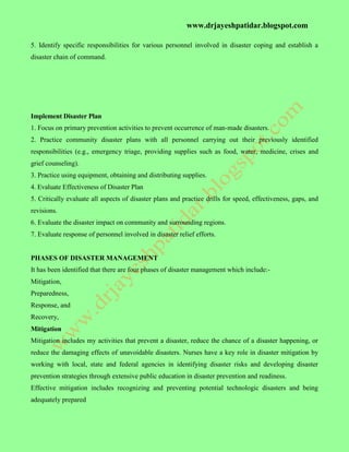 www.drjayeshpatidar.blogspot.com
5. Identify specific responsibilities for various personnel involved in disaster coping and establish a
disaster chain of command.
Implement Disaster Plan
1. Focus on primary prevention activities to prevent occurrence of man-made disasters.
2. Practice community disaster plans with all personnel carrying out their previously identified
responsibilities (e.g., emergency triage, providing supplies such as food, water, medicine, crises and
grief counseling).
3. Practice using equipment, obtaining and distributing supplies.
4. Evaluate Effectiveness of Disaster Plan
5. Critically evaluate all aspects of disaster plans and practice drills for speed, effectiveness, gaps, and
revisions.
6. Evaluate the disaster impact on community and surrounding regions.
7. Evaluate response of personnel involved in disaster relief efforts.
PHASES OF DISASTER MANAGEMENT
It has been identified that there are four phases of disaster management which include:-
Mitigation,
Preparedness,
Response, and
Recovery,
Mitigation
Mitigation includes my activities that prevent a disaster, reduce the chance of a disaster happening, or
reduce the damaging effects of unavoidable disasters. Nurses have a key role in disaster mitigation by
working with local, state and federal agencies in identifying disaster risks and developing disaster
prevention strategies through extensive public education in disaster prevention and readiness.
Effective mitigation includes recognizing and preventing potential technologic disasters and being
adequately prepared
 