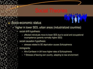Social Theories
Socio-economic status
– higher in lower SES, urban areas (industrialized countries)
• social drift hypothesis:
– effected individuals move to lower SES due to social and occupational
incompetence (parents normally higher SES)
• social causation hypothesis:
– stresses related to SE deprivation causes Schizophrenia
• immigrants:
– Afro-Carribean in UK have higher rates of Schizophrenia
– ? Stresses of leaving own country, adapting to new environment
 