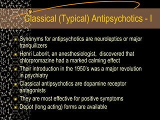 Classical (Typical) Antipsychotics - I
Synonyms for antipsychotics are neuroleptics or major
tranquilizers
Henri Laborit, an anesthesiologist, discovered that
chlorpromazine had a marked calming effect
Their introduction in the 1950’s was a major revolution
in psychiatry
Classical antipsychotics are dopamine receptor
antagonists
They are most effective for positive symptoms
Depot (long acting) forms are available
 