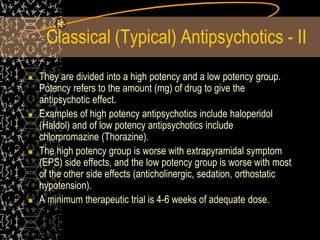 Classical (Typical) Antipsychotics - II
They are divided into a high potency and a low potency group.
Potency refers to the amount (mg) of drug to give the
antipsychotic effect.
Examples of high potency antipsychotics include haloperidol
(Haldol) and of low potency antipsychotics include
chlorpromazine (Thorazine).
The high potency group is worse with extrapyramidal symptom
(EPS) side effects, and the low potency group is worse with most
of the other side effects (anticholinergic, sedation, orthostatic
hypotension).
A minimum therapeutic trial is 4-6 weeks of adequate dose.
 