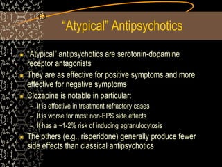 “Atypical” Antipsychotics
“Atypical” antipsychotics are serotonin-dopamine
receptor antagonists
They are as effective for positive symptoms and more
effective for negative symptoms
Clozapine is notable in particular:
– It is effective in treatment refractory cases
– It is worse for most non-EPS side effects
– It has a ~1-2% risk of inducing agranulocytosis
The others (e.g., risperidone) generally produce fewer
side effects than classical antipsychotics
 