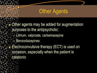 Other Agents
Other agents may be added for augmentation
purposes to the antipsychotic:
– Lithium, valproate, carbamazepine
– Benzodiazepines
Electroconvulsive therapy (ECT) is used on
occasion, especially when the patient is
catatonic
 