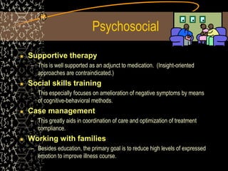 Psychosocial
Supportive therapy
– This is well supported as an adjunct to medication. (Insight-oriented
approaches are contraindicated.)
Social skills training
– This especially focuses on amelioration of negative symptoms by means
of cognitive-behavioral methods.
Case management
– This greatly aids in coordination of care and optimization of treatment
compliance.
Working with families
– Besides education, the primary goal is to reduce high levels of expressed
emotion to improve illness course.
 