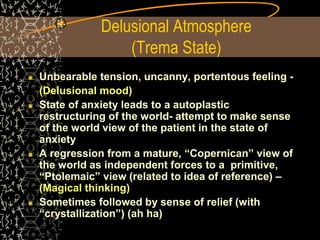 Delusional Atmosphere
(Trema State)
Unbearable tension, uncanny, portentous feeling -
(Delusional mood)
State of anxiety leads to a autoplastic
restructuring of the world- attempt to make sense
of the world view of the patient in the state of
anxiety
A regression from a mature, “Copernican” view of
the world as independent forces to a primitive,
“Ptolemaic” view (related to idea of reference) –
(Magical thinking)
Sometimes followed by sense of relief (with
“crystallization”) (ah ha)
 