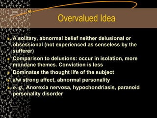 Overvalued Idea
A solitary, abnormal belief neither delusional or
obsessional (not experienced as senseless by the
sufferer)
Comparison to delusions: occur in isolation, more
mundane themes. Conviction is less
Dominates the thought life of the subject
a/w strong affect, abnormal personality
e. g., Anorexia nervosa, hypochondriasis, paranoid
personality disorder
 