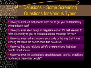 Delusions – Some Screening
Questions for Various Types
Have you ever felt that people were out to get you or deliberately
trying to harm you?
Have you ever seen things in magazines or on TV that seemed to
refer specifically to you or contain a special message for you?
Have you ever had a change in your body or the way that it was
working for which the doctor could find no cause?
Have you had any religious beliefs or experiences that other
people didn’t share?
Have you ever felt you had any special powers, talents, or abilities
much more than other people?
 