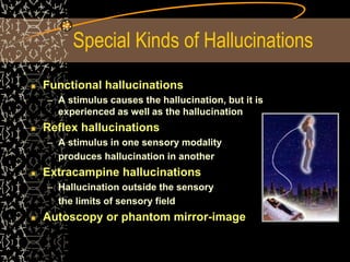 Special Kinds of Hallucinations
Functional hallucinations
– A stimulus causes the hallucination, but it is
experienced as well as the hallucination
Reflex hallucinations
– A stimulus in one sensory modality
produces hallucination in another
Extracampine hallucinations
– Hallucination outside the sensory
the limits of sensory field
Autoscopy or phantom mirror-image
 