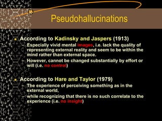 Pseudohallucinations
According to Kadinsky and Jaspers (1913)
– Especially vivid mental images, i.e. lack the quality of
representing external reality and seem to be within the
mind rather than external space.
– However, cannot be changed substantially by effort or
will (i.e. no control)
According to Hare and Taylor (1979)
– The experience of perceiving something as in the
external world,
– while recognizing that there is no such correlate to the
experience (i.e. no insight)
 