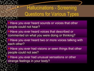 Hallucinations - Screening
Questions for Various Types
Have you ever heard sounds or voices that other
people could not hear?
Have you ever heard voices that described or
commented on what you were doing or thinking?
Have you ever heard two or more voices talking with
each other?
Have you ever had visions or seen things that other
people could not see?
Have you ever had unusual sensations or other
strange feelings in your body?
 