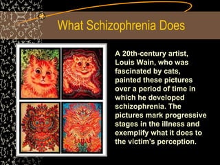 What Schizophrenia Does
A 20th-century artist,
Louis Wain, who was
fascinated by cats,
painted these pictures
over a period of time in
which he developed
schizophrenia. The
pictures mark progressive
stages in the illness and
exemplify what it does to
the victim's perception.
 