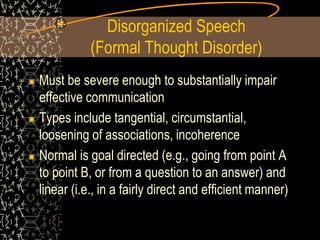 Disorganized Speech
(Formal Thought Disorder)
Must be severe enough to substantially impair
effective communication
Types include tangential, circumstantial,
loosening of associations, incoherence
Normal is goal directed (e.g., going from point A
to point B, or from a question to an answer) and
linear (i.e., in a fairly direct and efficient manner)
 