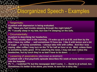 Disorganized Speech - Examples
Tangentialty:
A patient with depression is being evaluated.
MD: “Have you had trouble sleeping through the night lately?”
Pt: “I usually sleep in my bed, but now I’m sleeping on the sofa.
Circumstantialty:
A patient is describing her headaches.
Pt: “They usually start in the morning. I’ll wake up at 6 or 6:30, and then by the
time I have my coffee … well sometimes I’ll have tea. I like it with lemon and a bit
of sugar … or honey sometimes. I always take milk with coffee. And like I was
saying, after coffee I may turn on the TV for half an hour or so. Well, unless there
is something really good. If I’m watching the news, I may not even notice the
headaches, but by lunch they’re so bad I have to lie down. … … … ”
Loosening of associations (also known as derailment):
A patient with a first psychotic episode describes the week at home before coming
into the hospital.
Pt: “I … I watched TV, but the newspaper didn’t come. I … David is at school, too.
Sometimes it’s better to be alone, you know, to save for a rainy day.”
 