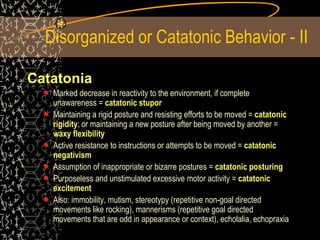Disorganized or Catatonic Behavior - II
Catatonia
Marked decrease in reactivity to the environment, if complete
unawareness = catatonic stupor
Maintaining a rigid posture and resisting efforts to be moved = catatonic
rigidity; or maintaining a new posture after being moved by another =
waxy flexibility
Active resistance to instructions or attempts to be moved = catatonic
negativism
Assumption of inappropriate or bizarre postures = catatonic posturing
Purposeless and unstimulated excessive motor activity = catatonic
excitement
Also: immobility, mutism, stereotypy (repetitive non-goal directed
movements like rocking), mannerisms (repetitive goal directed
movements that are odd in appearance or context), echolalia, echopraxia
 