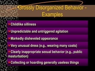 Grossly Disorganized Behavior -
Examples
Childlike silliness
Unpredictable and untriggered agitation
Markedly disheveled appearance
Very unusual dress (e.g., wearing many coats)
Clearly inappropriate sexual behavior (e.g., public
masturbation)
Collecting or hoarding generally useless things
 