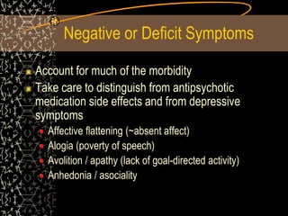 Negative or Deficit Symptoms
Account for much of the morbidity
Take care to distinguish from antipsychotic
medication side effects and from depressive
symptoms
Affective flattening (~absent affect)
Alogia (poverty of speech)
Avolition / apathy (lack of goal-directed activity)
Anhedonia / asociality
 