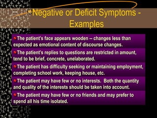 Negative or Deficit Symptoms -
Examples
The patient’s face appears wooden -- changes less than
expected as emotional content of discourse changes.
The patient’s replies to questions are restricted in amount,
tend to be brief, concrete, unelaborated.
The patient has difficulty seeking or maintaining employment,
completing school work, keeping house, etc.
The patient may have few or no interests. Both the quantity
and quality of the interests should be taken into account.
The patient may have few or no friends and may prefer to
spend all his time isolated.
 