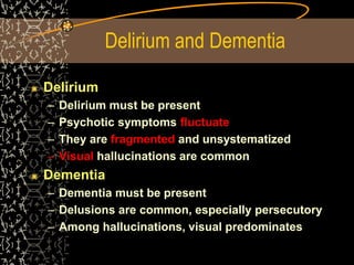 Delirium and Dementia
Delirium
– Delirium must be present
– Psychotic symptoms fluctuate
– They are fragmented and unsystematized
– Visual hallucinations are common
Dementia
– Dementia must be present
– Delusions are common, especially persecutory
– Among hallucinations, visual predominates
 