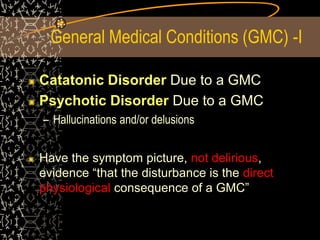 General Medical Conditions (GMC) -I
Catatonic Disorder Due to a GMC
Psychotic Disorder Due to a GMC
– Hallucinations and/or delusions
Have the symptom picture, not delirious,
evidence “that the disturbance is the direct
physiological consequence of a GMC”
 