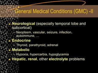 General Medical Conditions (GMC) -II
Neurological (especially temporal lobe and
subcortical)
– Neoplasm, vascular, seizure, infection,
autoimmune, …
Endocrine
– Thyroid, parathyroid, adrenal
Metabolic
– Hypoxia, hypercarbia, hypoglycemia
Hepatic, renal, other electrolyte problems
 
