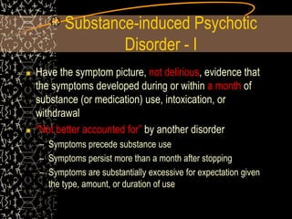 Substance-induced Psychotic
Disorder - I
Have the symptom picture, not delirious, evidence that
the symptoms developed during or within a month of
substance (or medication) use, intoxication, or
withdrawal
“Not better accounted for” by another disorder
– Symptoms precede substance use
– Symptoms persist more than a month after stopping
– Symptoms are substantially excessive for expectation given
the type, amount, or duration of use
 