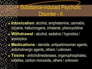 Substance-induced Psychotic
Disorder - II
Intoxication: alcohol, amphetamine, cannabis,
cocaine, hallucinogens, inhalants, phencyclidine
Withdrawal - alcohol, sedative / hypnotics /
anxiolytics
Medications - steroids, antiparkinsonian agents,
anticholinergic agents, others / unknown
Toxins - anticholinesterases, organophosphates,
volatiles, carbon monoxide, others / unknown
 