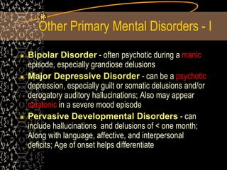 Other Primary Mental Disorders - I
Bipolar Disorder - often psychotic during a manic
episode, especially grandiose delusions
Major Depressive Disorder - can be a psychotic
depression, especially guilt or somatic delusions and/or
derogatory auditory hallucinations; Also may appear
catatonic in a severe mood episode
Pervasive Developmental Disorders - can
include hallucinations and delusions of < one month;
Along with language, affective, and interpersonal
deficits; Age of onset helps differentiate
 