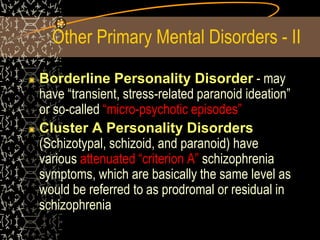 Other Primary Mental Disorders - II
Borderline Personality Disorder - may
have “transient, stress-related paranoid ideation”
or so-called “micro-psychotic episodes”
Cluster A Personality Disorders
(Schizotypal, schizoid, and paranoid) have
various attenuated “criterion A” schizophrenia
symptoms, which are basically the same level as
would be referred to as prodromal or residual in
schizophrenia
 