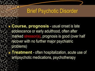Brief Psychotic Disorder
Course, prognosis - usual onset is late
adolescence or early adulthood, often after
marked stressor(s), prognosis is good (over half
recover with no further major psychiatric
problems)
Treatment - often hospitalization, acute use of
antipsychotic medications, psychotherapy
 
