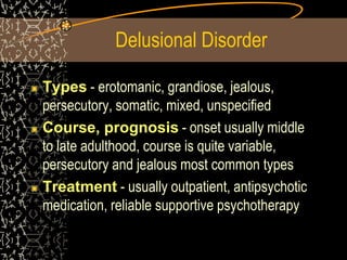 Delusional Disorder
Types - erotomanic, grandiose, jealous,
persecutory, somatic, mixed, unspecified
Course, prognosis - onset usually middle
to late adulthood, course is quite variable,
persecutory and jealous most common types
Treatment - usually outpatient, antipsychotic
medication, reliable supportive psychotherapy
 