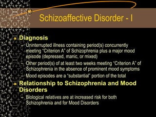 Schizoaffective Disorder - I
Diagnosis
– Uninterrupted illness containing period(s) concurrently
meeting “Criterion A” of Schizophrenia plus a major mood
episode (depressed, manic, or mixed)
– Other period(s) of at least two weeks meeting “Criterion A” of
Schizophrenia in the absence of prominent mood symptoms
– Mood episodes are a “substantial” portion of the total
Relationship to Schizophrenia and Mood
Disorders
– Biological relatives are at increased risk for both
Schizophrenia and for Mood Disorders
 