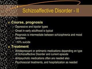 Schizoaffective Disorder - II
Course, prognosis
– Depressive and bipolar types
– Onset in early adulthood is typical
– Prognosis is intermediate between schizophrenia and mood
disorders
– ~10% suicide
Treatment
– Antidepressant or antimanic medications depending on type
of Schizoaffective Disorder and current episode
– Antipsychotic medications often are needed also
– Psychosocial treatments, and hospitalization as needed
 