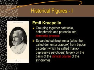 Historical Figures - I
Emil Kraepelin
Grouping together catatonia,
hebephrenia and paranoia into
dementia praecox
Separated schizophrenia (which he
called dementia praecox) from bipolar
disorder (which he called manic-
depressive psychosis) largely on the
basis of the clinical course of the
syndromes
 
