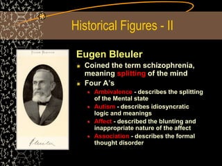Historical Figures - II
Eugen Bleuler
Coined the term schizophrenia,
meaning splitting of the mind
Four A’s
Ambivalence - describes the splitting
of the Mental state
Autism - describes idiosyncratic
logic and meanings
Affect - described the blunting and
inappropriate nature of the affect
Association - describes the formal
thought disorder
 