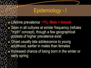 Epidemiology - I
Lifetime prevalence ~1%; Male = female
Seen in all cultures at similar frequency (refutes
"myth" concept), though a few geographical
pockets of higher prevalence exist
Onset usually late adolescence to young
adulthood, earlier in males than females
Increased chance of being born in the winter or
early spring
 
