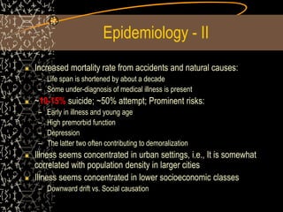Epidemiology - II
Increased mortality rate from accidents and natural causes:
– Life span is shortened by about a decade
– Some under-diagnosis of medical illness is present
~10-15% suicide; ~50% attempt; Prominent risks:
– Early in illness and young age
– High premorbid function
– Depression
– The latter two often contributing to demoralization
Illness seems concentrated in urban settings, i.e., It is somewhat
correlated with population density in larger cities
Illness seems concentrated in lower socioeconomic classes
– Downward drift vs. Social causation
 